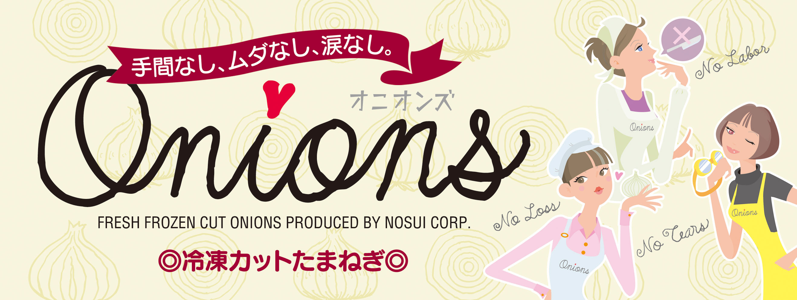 <div class='lum-box'><h4 class='fontColor_blue lum-font-size'>オニオンズ（冷凍たまねぎシリーズ）</h4></div><div class='lum-font-cnt'>手間なし、ムダなし、涙なし。あなたの味方、冷凍たまねぎ「オニオンズ」。
ノースイ「オニオンズ」は、選別した良質な原料を使いやすい形状/サイズにカットし、急速冷凍。幅広いメニューにお手軽にお使いいただけます。</div>