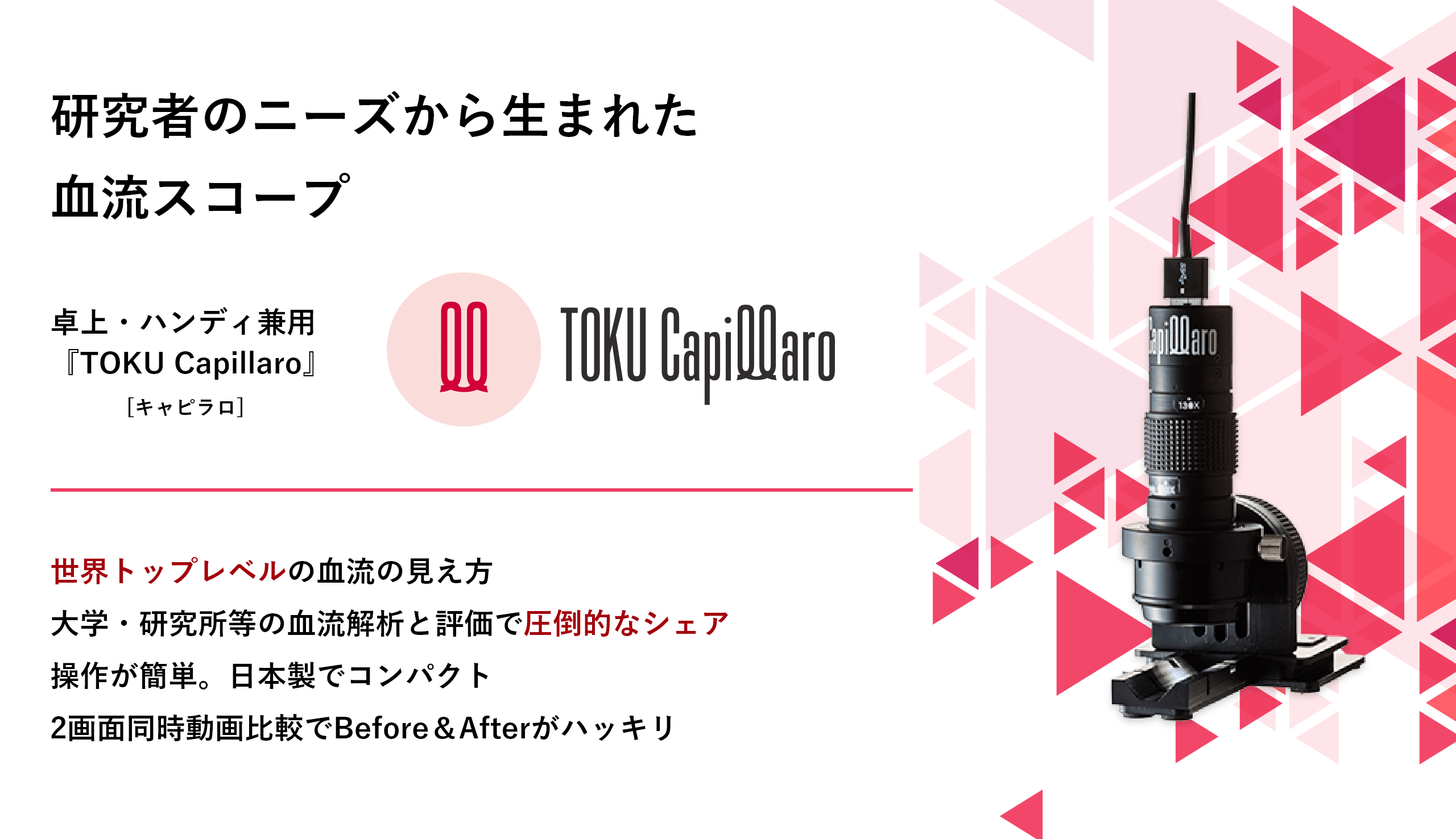 <div class='lum-box'><h4 class='fontColor_blue lum-font-size'>血流スコープTOKU Capillaro(キャピラロ)</h4></div><div class='lum-font-cnt'>本機は幅広いズーム機能を搭載した血流スコープです。 指先の血流観察はもちろんのこと、専用台から取り外しハンディー操作ができますので、肌のキメや頭皮の状態はもちろんのこと、肌血流・頭皮血流観察を可能とした卓上・ハンディー兼用の本格的マイクロスコープです。(日本製)</div>
