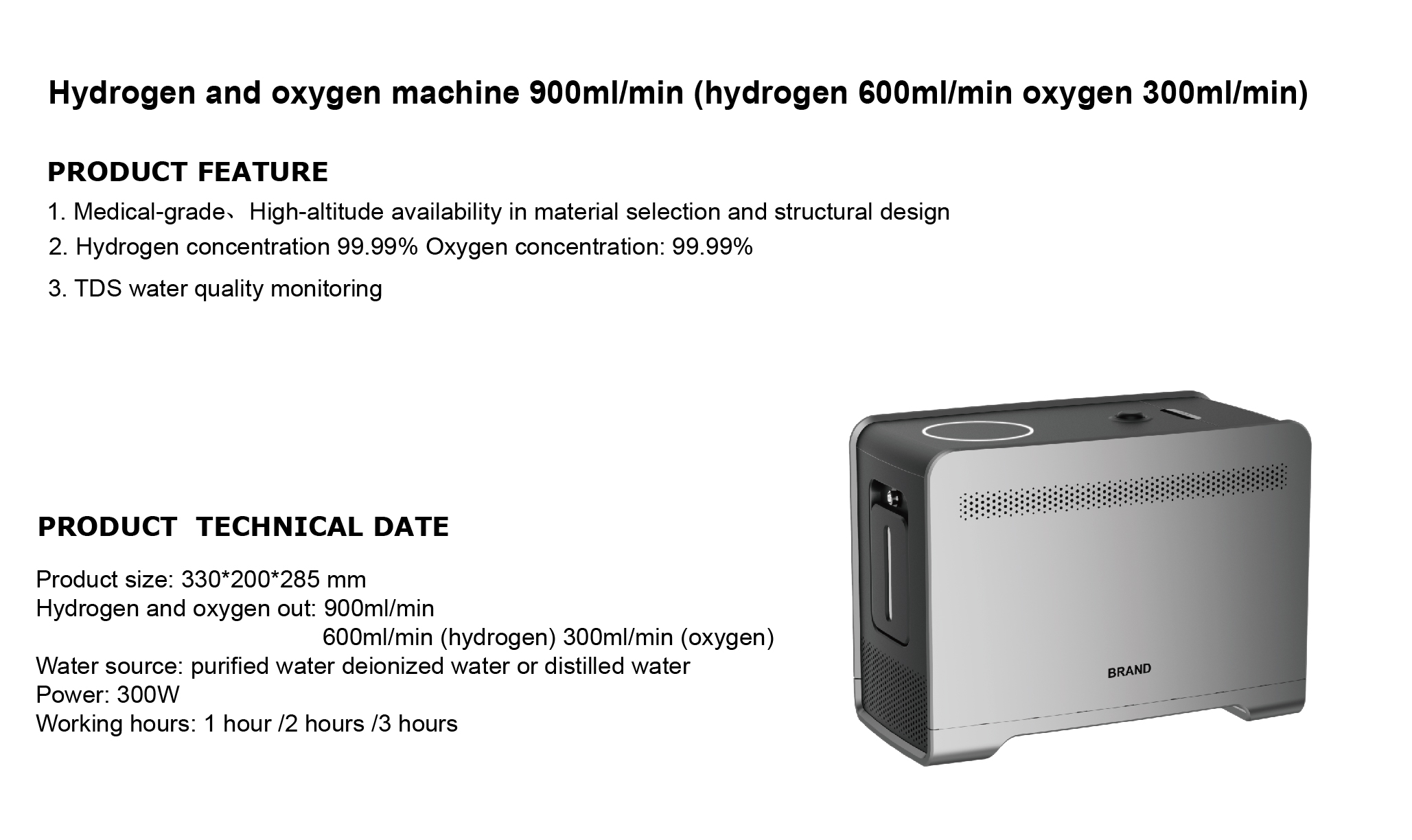 <div class='lum-box'><h4 class='fontColor_blue lum-font-size'>水素・酸素一体型生成装置　900ml/min  </h4></div><div class='lum-font-cnt'>1.医療用素材と構造設計
2.水素濃度99.99%　酸素濃度：99.99%
3. TDS水質モニタリング
気体生成量：  900ml/min （水素 600ml/min, 酸素300ml/nin)
製品サイズ：    330*200*285 mm

</div>
