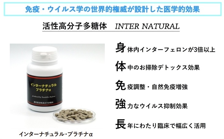<div class='lum-box'><h4 class='fontColor_blue lum-font-size'>Internatural Platinum α</h4>
         </div>
         <div class='lum-font-cnt'>What is needed now is a supplement that truly boosts immunity.
The production of interferon in the body has been proven by the US NIH (National Institutes of Health).
Its powerful anti-tumor and anti-viral effects have a wide range of effects.
It was developed by Dr. Kojima Yasuhiko, and its historic discovery has been included in the Science and Technology White Paper.</div>