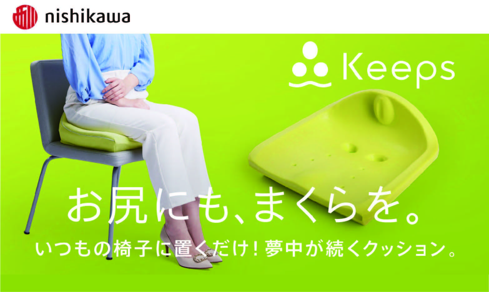 <div class='lum-box'><h4 class='fontColor_blue lum-font-size'>Keeps</h4></div>
        		 <div class='lum-font-cnt'>“Keeps”, born from Nishikawa’s sleep science, is a cushion that stabilizes the position of the sacrum and sitting bones, allowing you to easily maintain your ideal sitting posture. Modern people spend an average of 7 hours a day sitting. Do you ever lose your posture and end up with pain in your lower back or buttocks? Keeps helps you improve your sitting comfort and maintain your posture at the same time.</div>