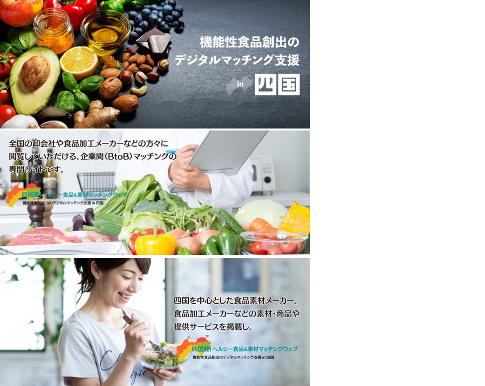 <div class='lum-box'><h4 class='fontColor_blue lum-font-size'>BtoB matching site "From Shikoku! Healthy food & material matching web"</h4>
         </div>
         <div class='lum-font-cnt'>From Shikoku! Healthy Food & Material Matching Web is company that lists materials, products and services provided by food material manufacturers and food processing manufacturers centered on Shikoku, and can be viewed by wholesalers and food processing manufacturers nationwide. It is a free site that specializes in business-to-business (BtoB) matching.</div>