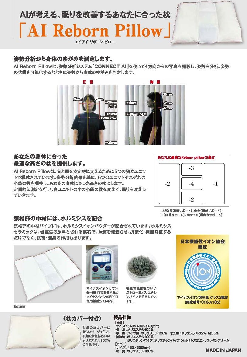 <div class='lum-box'><h4 class='fontColor_blue lum-font-size'>AI Reborn Pillow</h4></div><div class='lum-font-cnt'>AIが考える！眠りを改善するあなたに合った枕。
AI Reborn Pillowは姿勢分析システム「CONNECT AI」を使って4方向からの写真を撮影して姿勢を分析。身体の歪みを判定し、あなたの身体に合った最適の高さを枕内の5つの独立したユニットの調整を指示し、最適な枕を提供します。</div>