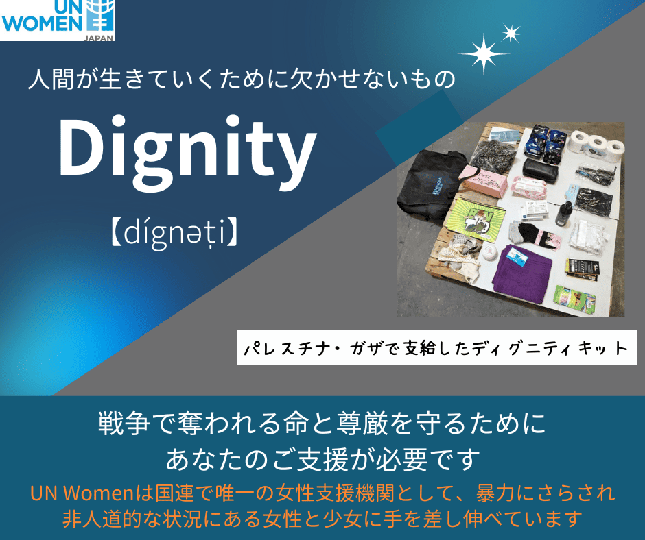 <div class='lum-box'><h4 class='fontColor_blue lum-font-size'>Dignity~人間が生きていくために欠かせないもの~</h4></div><div class='lum-font-cnt'>UN Womenは、戦禍の中で過酷な日々を送るパレスチナ・ガザをはじめとした世界の女性と少女に、生理用品、石鹸、下着、ティッシュなどのディグニティキットを届けています。食べ物がなくては生きられませんが、こうした必需品も人間らしく生きるために欠かせません。あなたのご支援がそれを可能にします！</div>